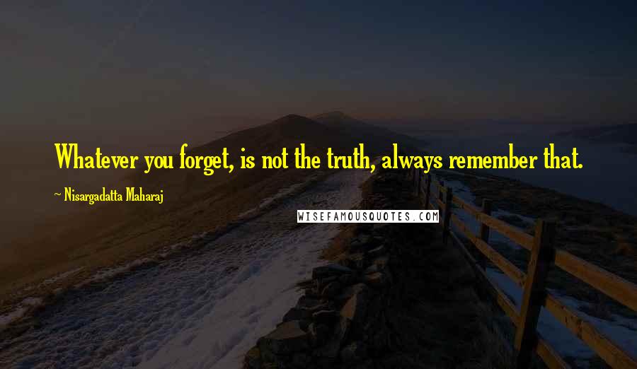 Nisargadatta Maharaj Quotes: Whatever you forget, is not the truth, always remember that.