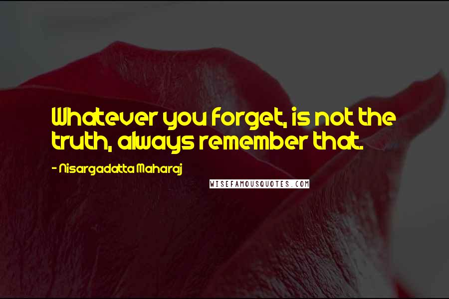 Nisargadatta Maharaj Quotes: Whatever you forget, is not the truth, always remember that.