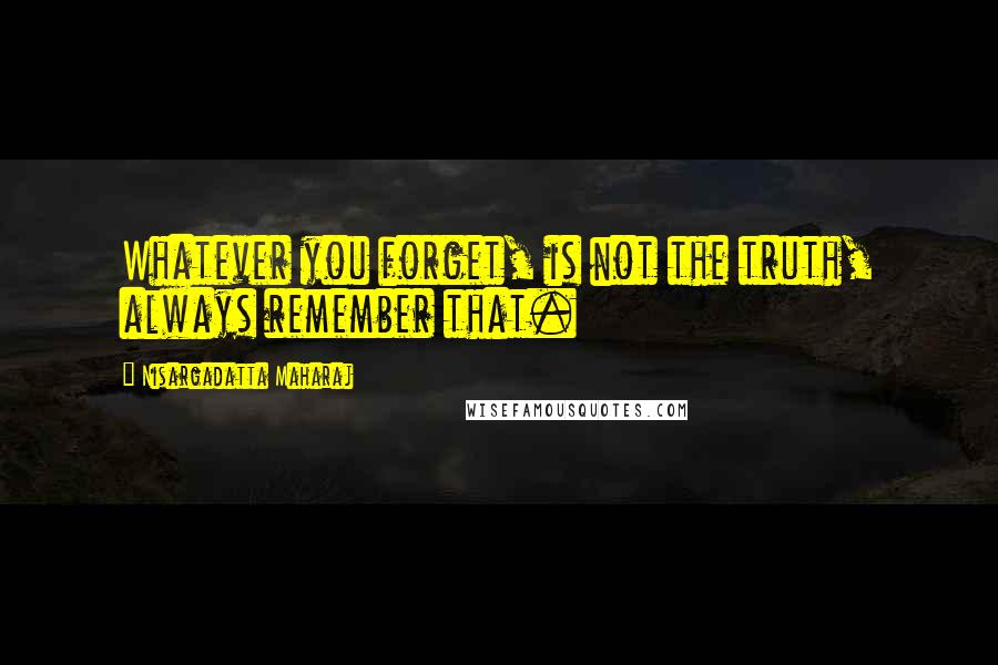 Nisargadatta Maharaj Quotes: Whatever you forget, is not the truth, always remember that.