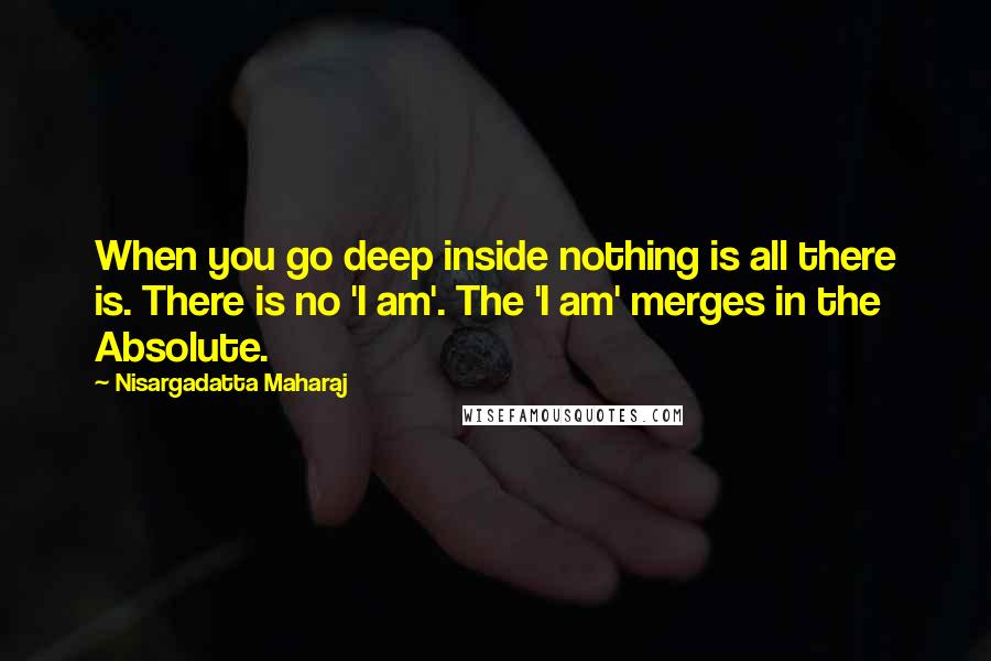 Nisargadatta Maharaj Quotes: When you go deep inside nothing is all there is. There is no 'I am'. The 'I am' merges in the Absolute.