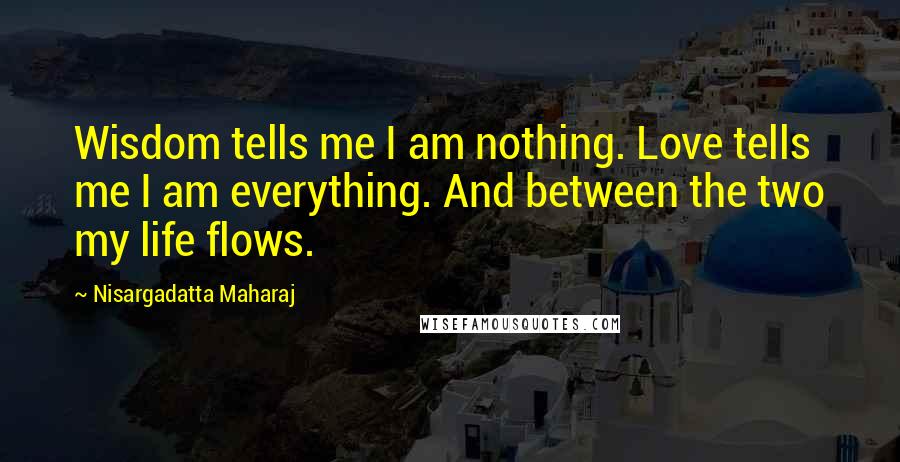 Nisargadatta Maharaj Quotes: Wisdom tells me I am nothing. Love tells me I am everything. And between the two my life flows.