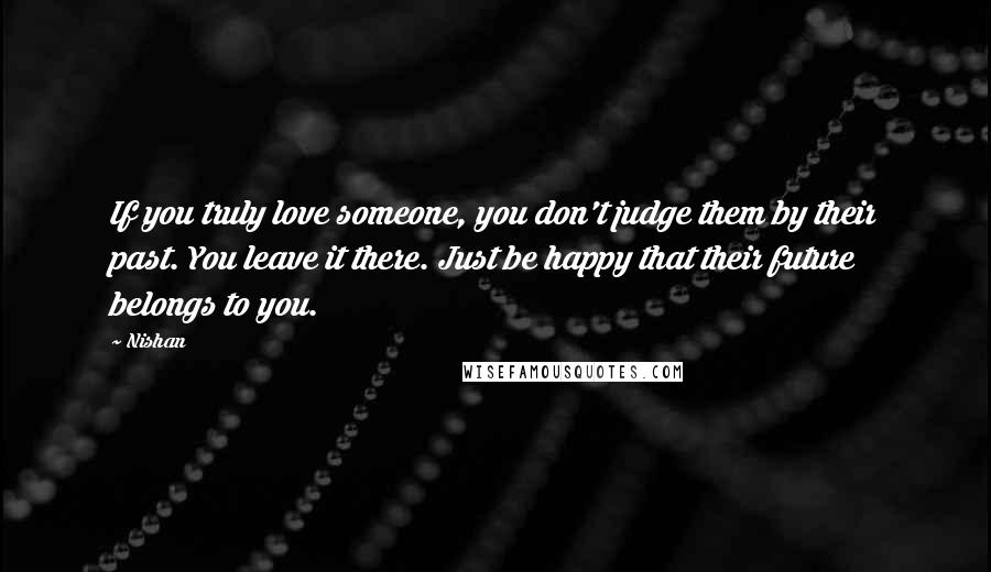 Nishan Quotes: If you truly love someone, you don't judge them by their past. You leave it there. Just be happy that their future belongs to you.