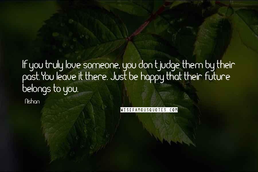 Nishan Quotes: If you truly love someone, you don't judge them by their past. You leave it there. Just be happy that their future belongs to you.