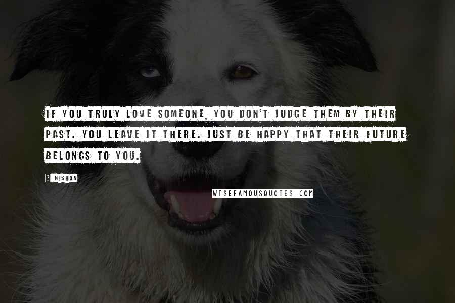 Nishan Quotes: If you truly love someone, you don't judge them by their past. You leave it there. Just be happy that their future belongs to you.