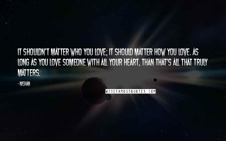 Nishan Quotes: It shouldn't matter WHO you love; it should matter HOW you love. As long as you love someone with all your heart, than that's all that truly matters.