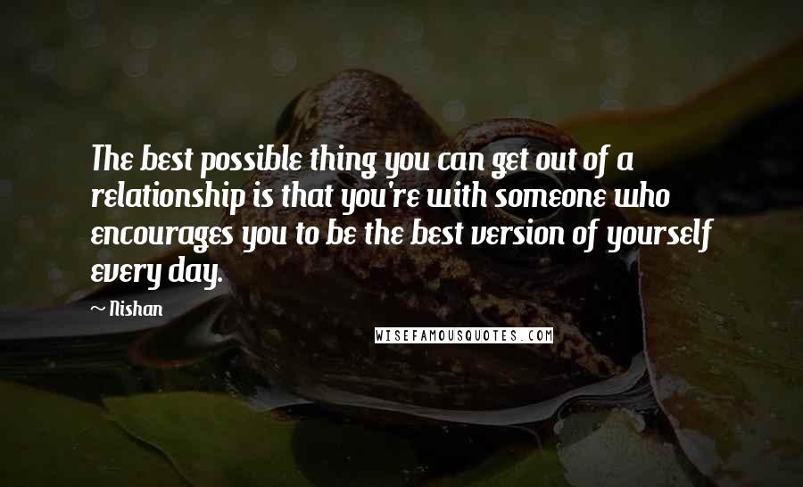 Nishan Quotes: The best possible thing you can get out of a relationship is that you're with someone who encourages you to be the best version of yourself every day.