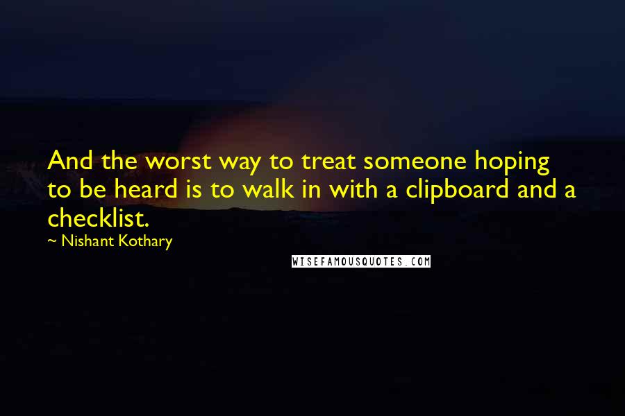 Nishant Kothary Quotes: And the worst way to treat someone hoping to be heard is to walk in with a clipboard and a checklist.