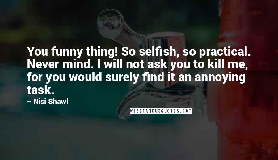 Nisi Shawl Quotes: You funny thing! So selfish, so practical. Never mind. I will not ask you to kill me, for you would surely find it an annoying task.