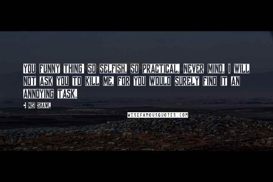 Nisi Shawl Quotes: You funny thing! So selfish, so practical. Never mind. I will not ask you to kill me, for you would surely find it an annoying task.