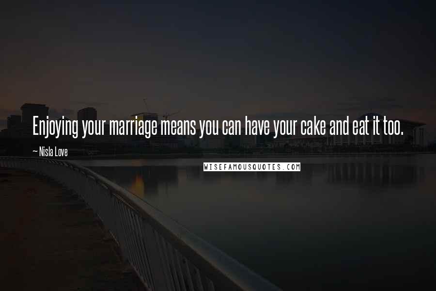 Nisla Love Quotes: Enjoying your marriage means you can have your cake and eat it too.