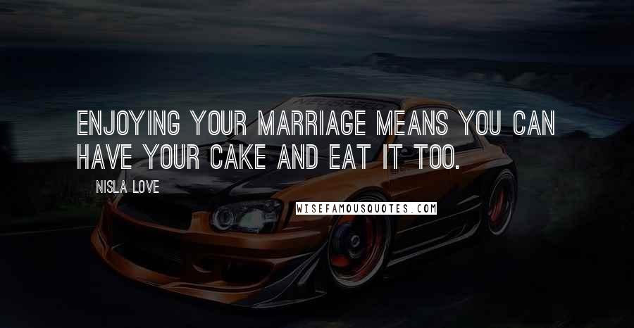 Nisla Love Quotes: Enjoying your marriage means you can have your cake and eat it too.