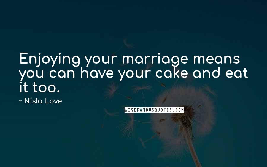 Nisla Love Quotes: Enjoying your marriage means you can have your cake and eat it too.