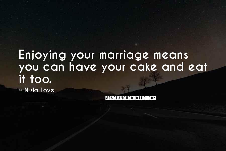 Nisla Love Quotes: Enjoying your marriage means you can have your cake and eat it too.