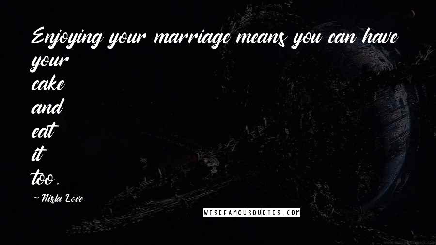 Nisla Love Quotes: Enjoying your marriage means you can have your cake and eat it too.