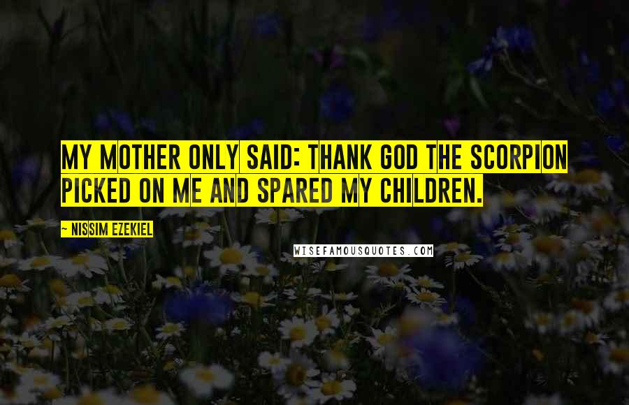 Nissim Ezekiel Quotes: My mother only said: Thank God the scorpion picked on me and spared my children.