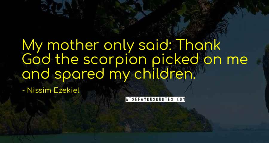 Nissim Ezekiel Quotes: My mother only said: Thank God the scorpion picked on me and spared my children.