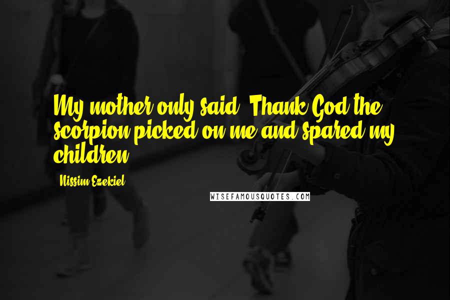 Nissim Ezekiel Quotes: My mother only said: Thank God the scorpion picked on me and spared my children.