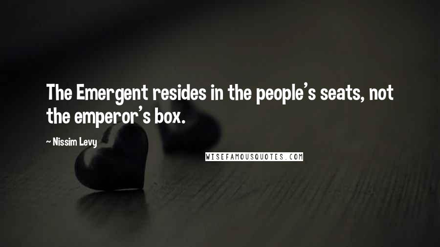 Nissim Levy Quotes: The Emergent resides in the people's seats, not the emperor's box.