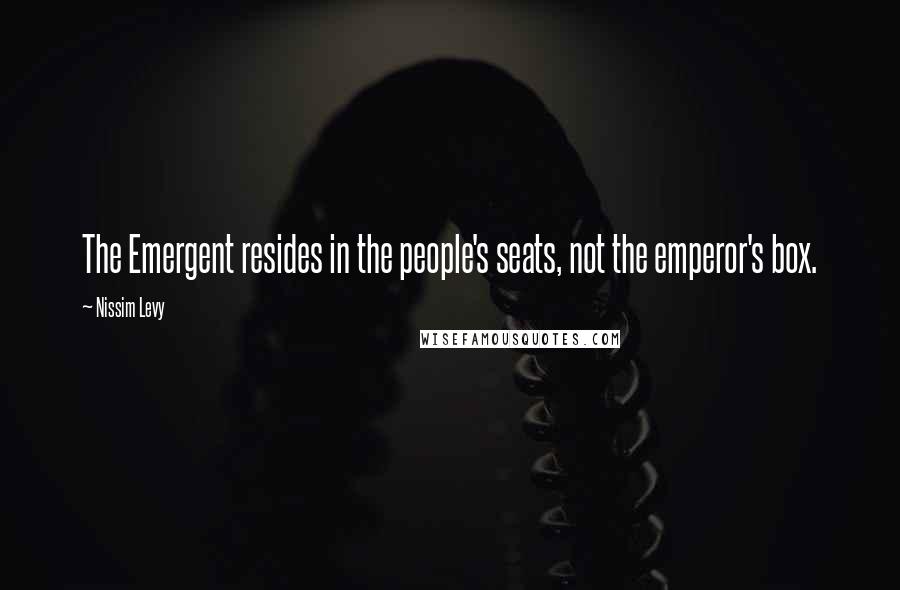 Nissim Levy Quotes: The Emergent resides in the people's seats, not the emperor's box.