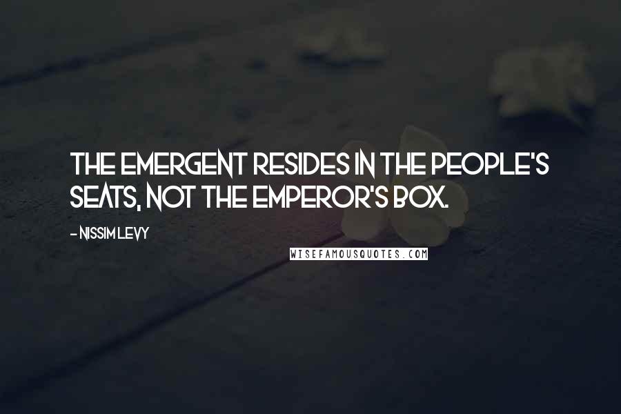 Nissim Levy Quotes: The Emergent resides in the people's seats, not the emperor's box.