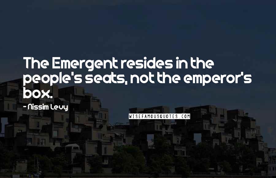 Nissim Levy Quotes: The Emergent resides in the people's seats, not the emperor's box.