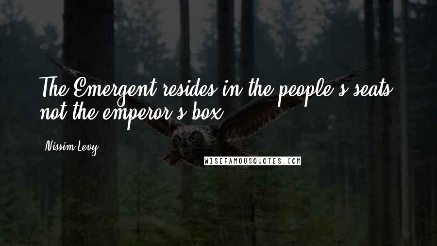 Nissim Levy Quotes: The Emergent resides in the people's seats, not the emperor's box.