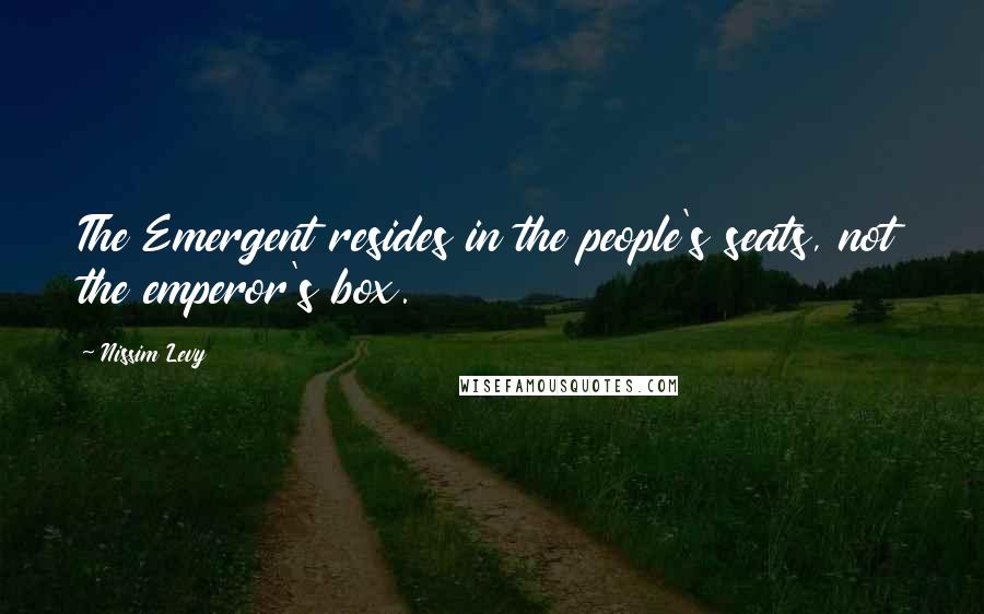 Nissim Levy Quotes: The Emergent resides in the people's seats, not the emperor's box.