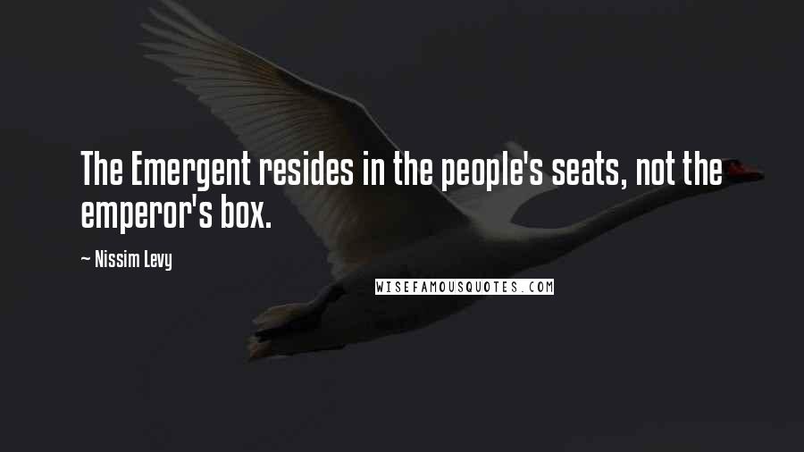 Nissim Levy Quotes: The Emergent resides in the people's seats, not the emperor's box.