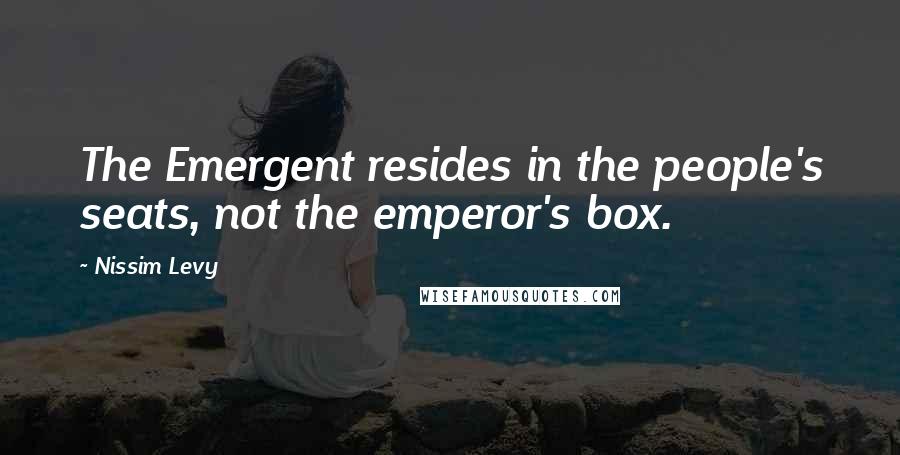 Nissim Levy Quotes: The Emergent resides in the people's seats, not the emperor's box.
