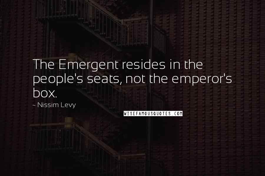 Nissim Levy Quotes: The Emergent resides in the people's seats, not the emperor's box.