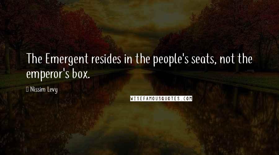 Nissim Levy Quotes: The Emergent resides in the people's seats, not the emperor's box.