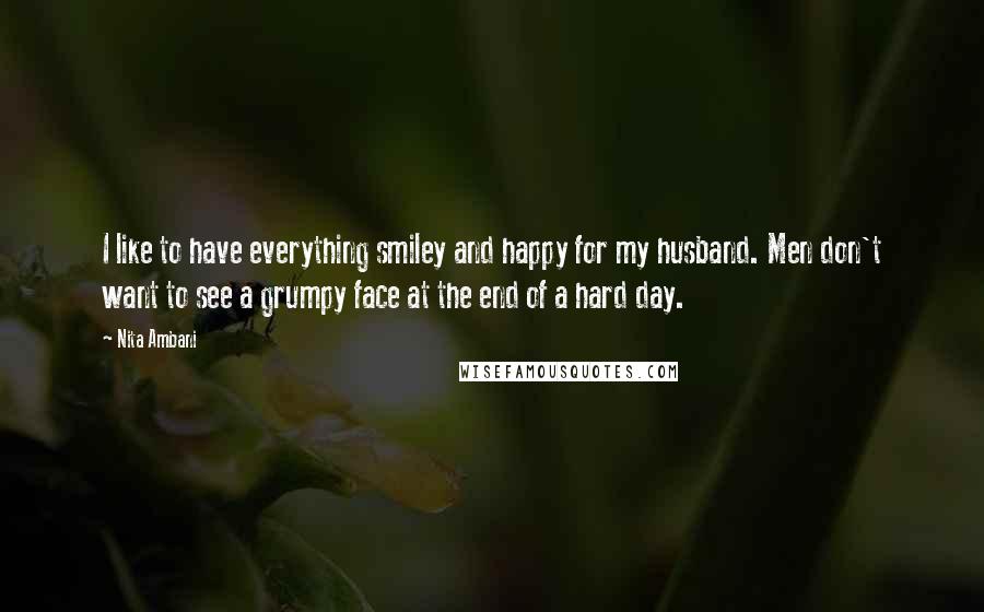 Nita Ambani Quotes: I like to have everything smiley and happy for my husband. Men don't want to see a grumpy face at the end of a hard day.