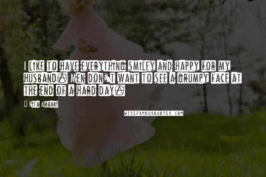 Nita Ambani Quotes: I like to have everything smiley and happy for my husband. Men don't want to see a grumpy face at the end of a hard day.