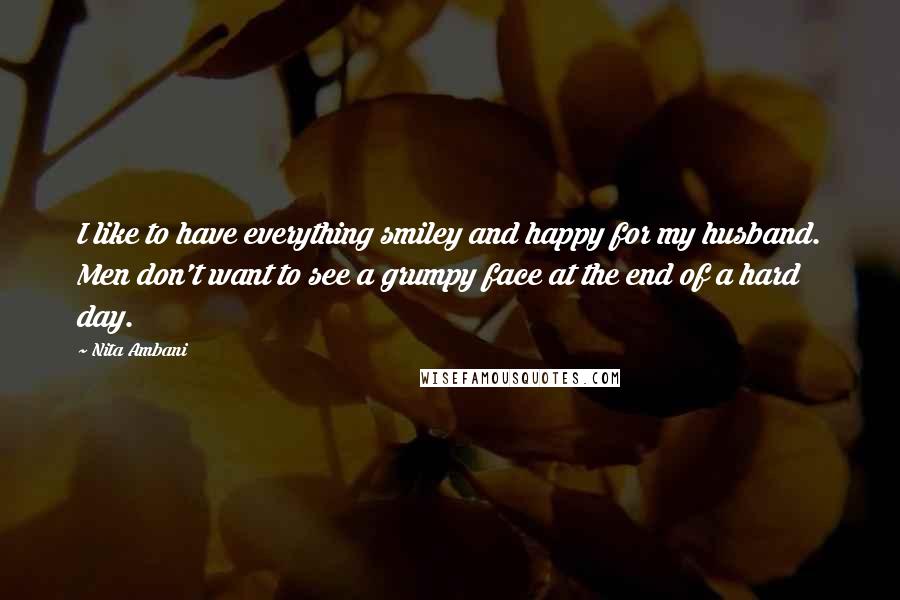 Nita Ambani Quotes: I like to have everything smiley and happy for my husband. Men don't want to see a grumpy face at the end of a hard day.