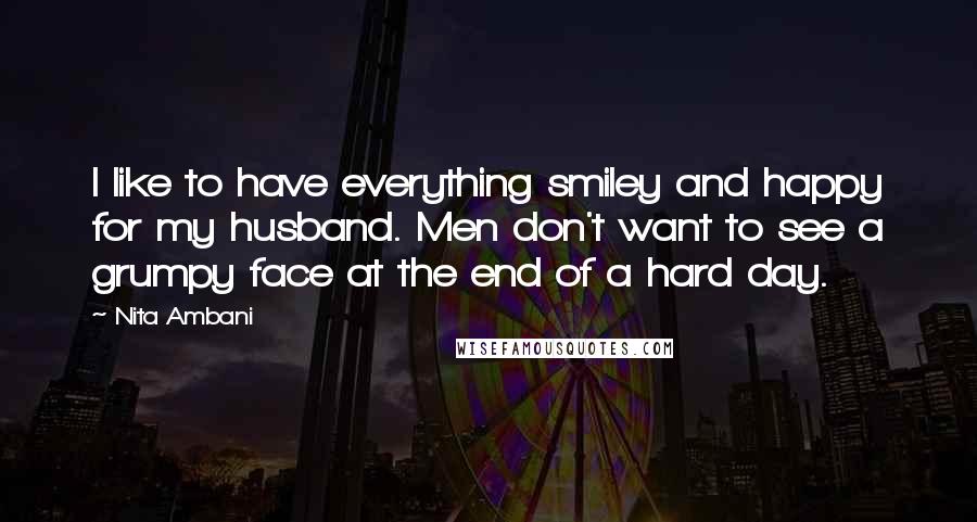 Nita Ambani Quotes: I like to have everything smiley and happy for my husband. Men don't want to see a grumpy face at the end of a hard day.