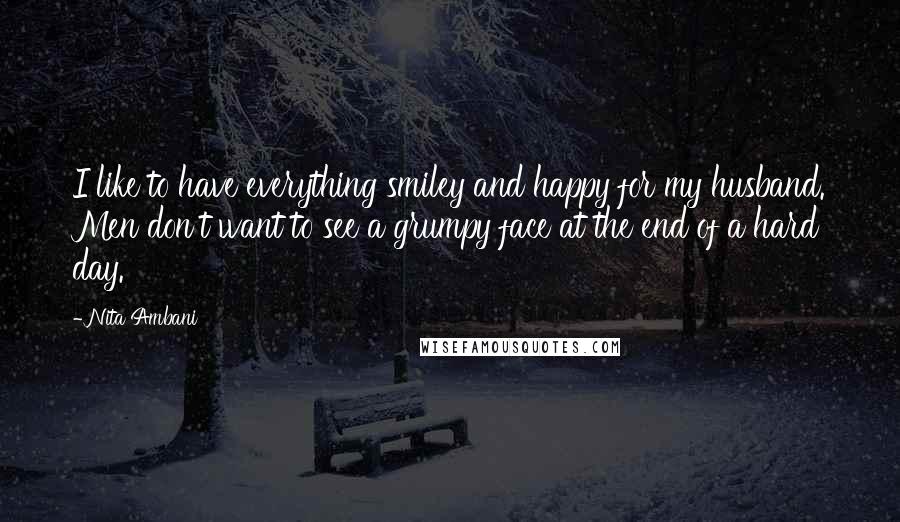 Nita Ambani Quotes: I like to have everything smiley and happy for my husband. Men don't want to see a grumpy face at the end of a hard day.