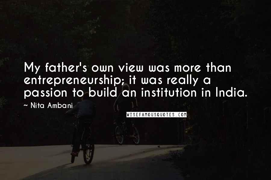 Nita Ambani Quotes: My father's own view was more than entrepreneurship; it was really a passion to build an institution in India.