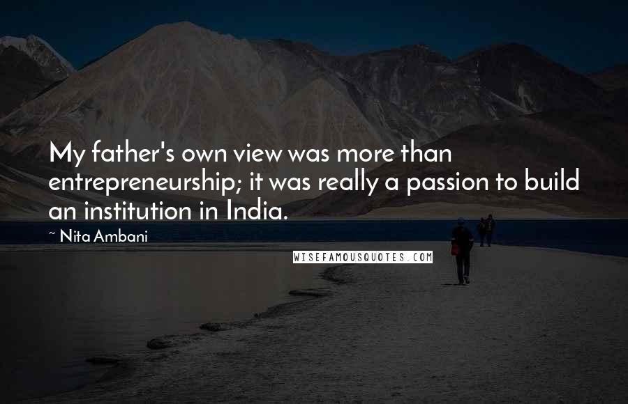 Nita Ambani Quotes: My father's own view was more than entrepreneurship; it was really a passion to build an institution in India.