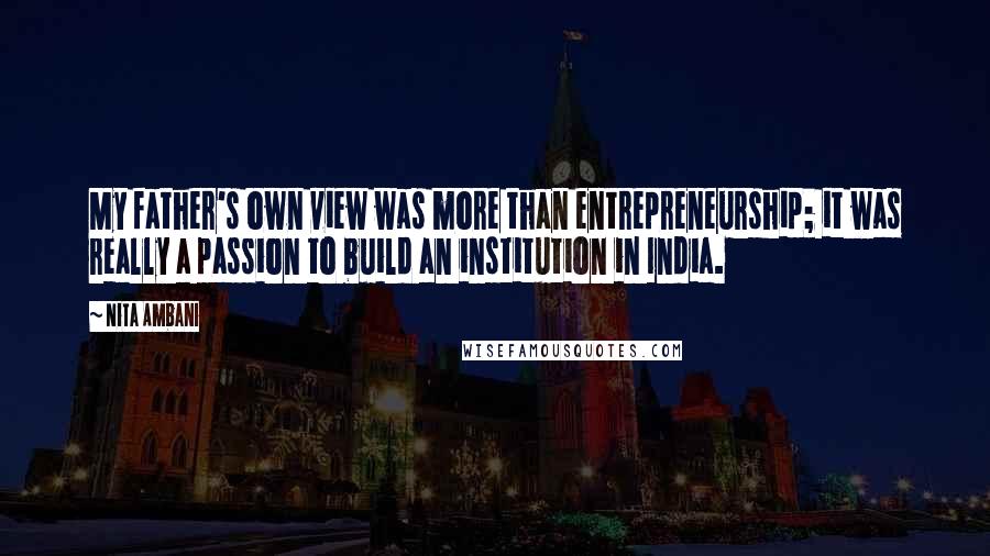 Nita Ambani Quotes: My father's own view was more than entrepreneurship; it was really a passion to build an institution in India.