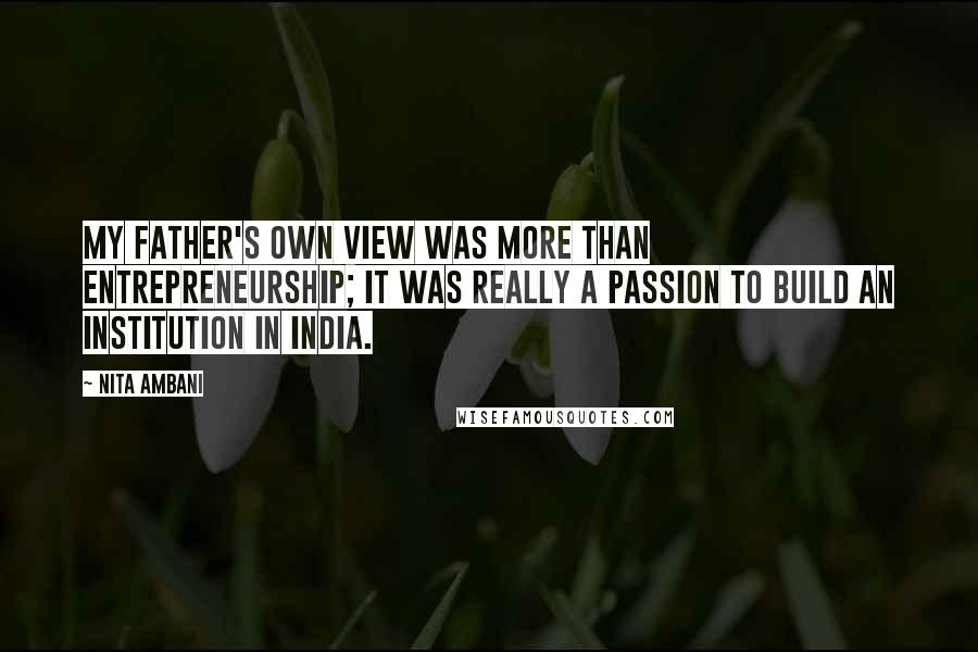 Nita Ambani Quotes: My father's own view was more than entrepreneurship; it was really a passion to build an institution in India.