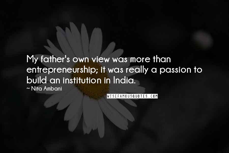 Nita Ambani Quotes: My father's own view was more than entrepreneurship; it was really a passion to build an institution in India.