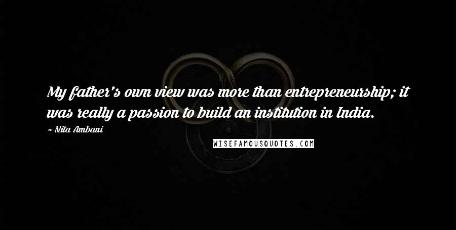 Nita Ambani Quotes: My father's own view was more than entrepreneurship; it was really a passion to build an institution in India.