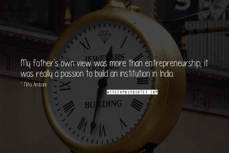 Nita Ambani Quotes: My father's own view was more than entrepreneurship; it was really a passion to build an institution in India.