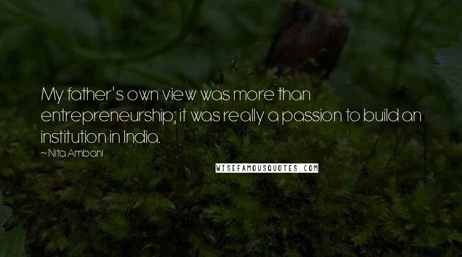 Nita Ambani Quotes: My father's own view was more than entrepreneurship; it was really a passion to build an institution in India.