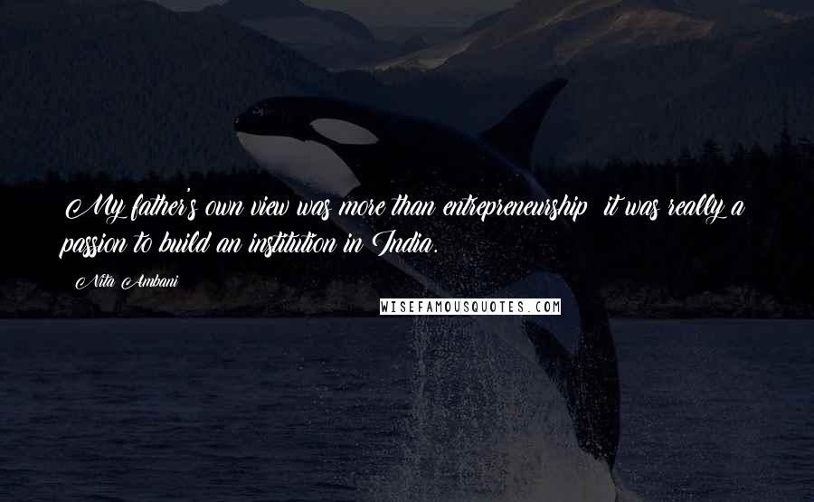Nita Ambani Quotes: My father's own view was more than entrepreneurship; it was really a passion to build an institution in India.