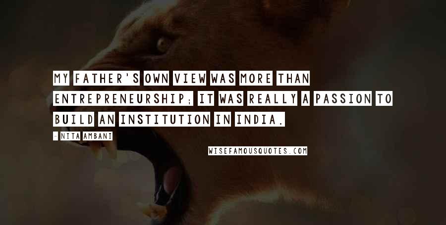 Nita Ambani Quotes: My father's own view was more than entrepreneurship; it was really a passion to build an institution in India.