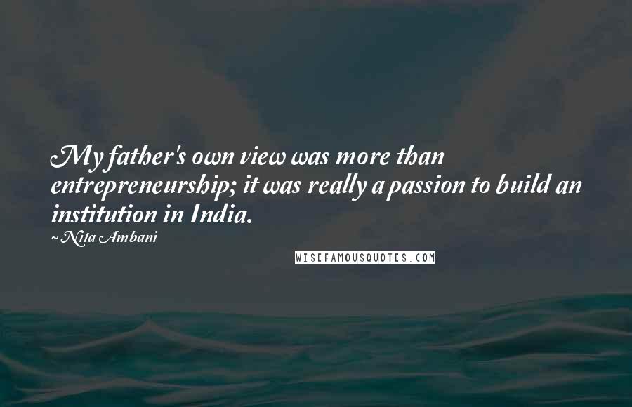 Nita Ambani Quotes: My father's own view was more than entrepreneurship; it was really a passion to build an institution in India.