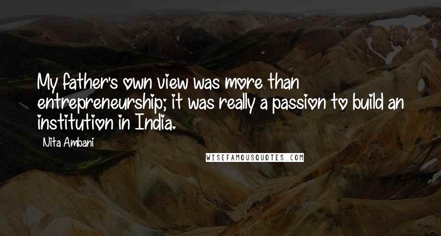 Nita Ambani Quotes: My father's own view was more than entrepreneurship; it was really a passion to build an institution in India.