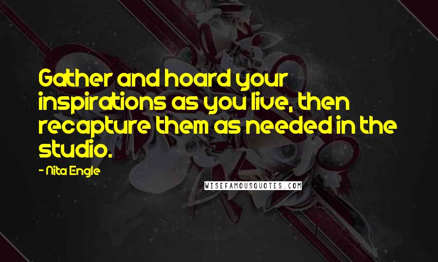 Nita Engle Quotes: Gather and hoard your inspirations as you live, then recapture them as needed in the studio.