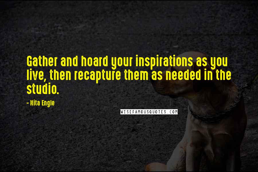 Nita Engle Quotes: Gather and hoard your inspirations as you live, then recapture them as needed in the studio.